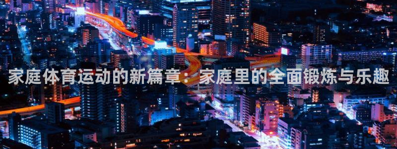 ug环球官网注册：家庭体育运动的新篇章：家庭里的全面锻炼与乐趣